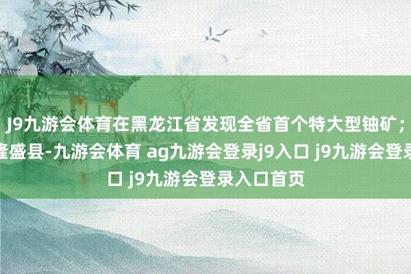 J9九游会体育在黑龙江省发现全省首个特大型铀矿；在河北省隆盛县-九游会体育 ag九游会登录j9入口 j9九游会登录入口首页