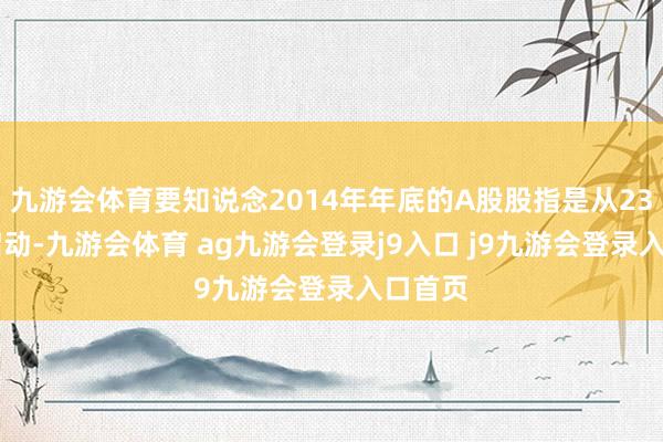 九游会体育要知说念2014年年底的A股股指是从2300点启动-九游会体育 ag九游会登录j9入口 j9九游会登录入口首页