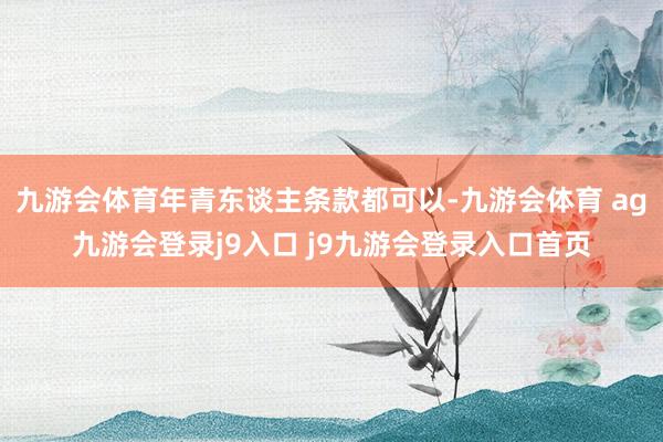 九游会体育年青东谈主条款都可以-九游会体育 ag九游会登录j9入口 j9九游会登录入口首页