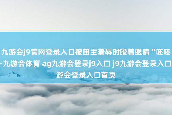 九游会j9官网登录入口被田主羞辱时瞪着眼睛“呸呸呸”-九游会体育 ag九游会登录j9入口 j9九游会登录入口首页