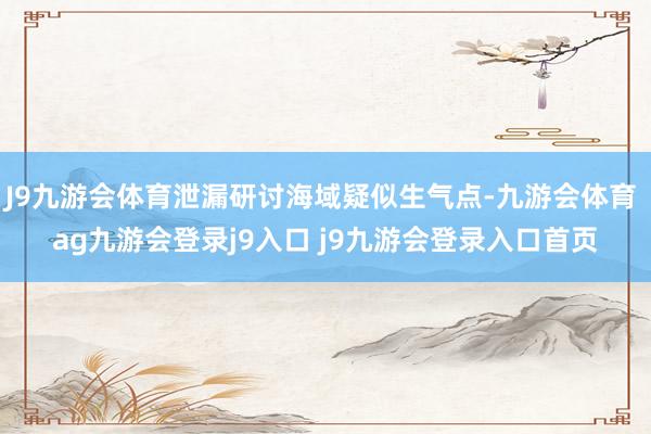 J9九游会体育泄漏研讨海域疑似生气点-九游会体育 ag九游会登录j9入口 j9九游会登录入口首页