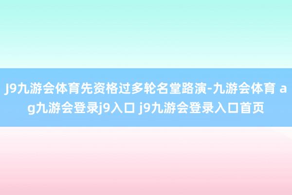 J9九游会体育先资格过多轮名堂路演-九游会体育 ag九游会登录j9入口 j9九游会登录入口首页