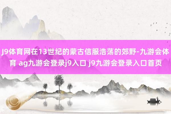 J9体育网在13世纪的蒙古信服浩荡的郊野-九游会体育 ag九游会登录j9入口 j9九游会登录入口首页