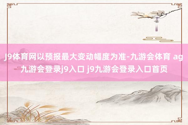 J9体育网以预报最大变动幅度为准-九游会体育 ag九游会登录j9入口 j9九游会登录入口首页