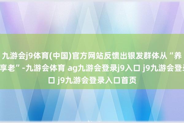 九游会j9体育(中国)官方网站反馈出银发群体从“养老”转向“享老”-九游会体育 ag九游会登录j9入口 j9九游会登录入口首页