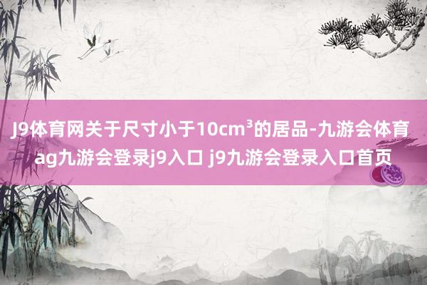 J9体育网关于尺寸小于10cm³的居品-九游会体育 ag九游会登录j9入口 j9九游会登录入口首页