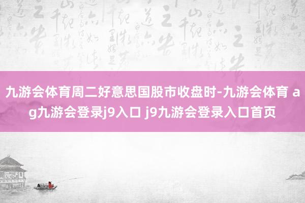 九游会体育周二好意思国股市收盘时-九游会体育 ag九游会登录j9入口 j9九游会登录入口首页