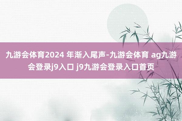 九游会体育2024 年渐入尾声-九游会体育 ag九游会登录j9入口 j9九游会登录入口首页