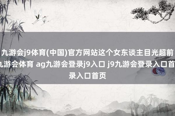 九游会j9体育(中国)官方网站这个女东谈主目光超前-九游会体育 ag九游会登录j9入口 j9九游会登录入口首页