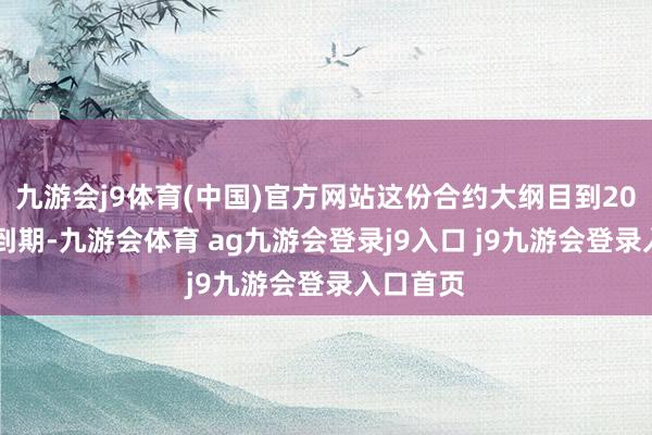 九游会j9体育(中国)官方网站这份合约大纲目到2030年才到期-九游会体育 ag九游会登录j9入口 j9九游会登录入口首页
