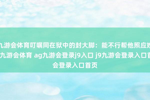 九游会体育叮嘱同在狱中的封大脚：能不行帮他照应嫂子-九游会体育 ag九游会登录j9入口 j9九游会登录入口首页