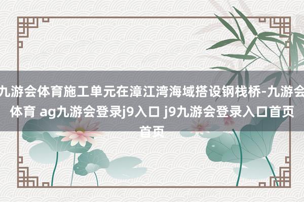 九游会体育施工单元在漳江湾海域搭设钢栈桥-九游会体育 ag九游会登录j9入口 j9九游会登录入口首页