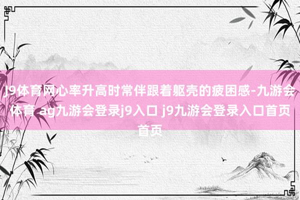 J9体育网心率升高时常伴跟着躯壳的疲困感-九游会体育 ag九游会登录j9入口 j9九游会登录入口首页
