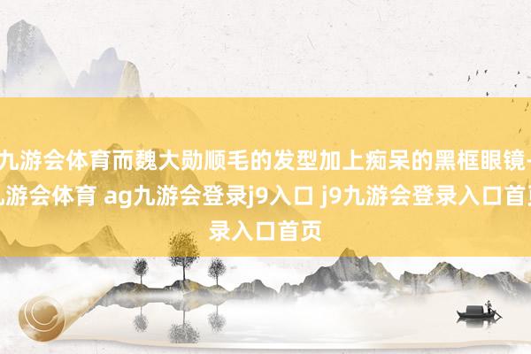 九游会体育而魏大勋顺毛的发型加上痴呆的黑框眼镜-九游会体育 ag九游会登录j9入口 j9九游会登录入口首页