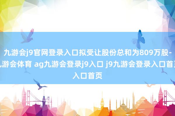 九游会j9官网登录入口拟受让股份总和为809万股-九游会体育 ag九游会登录j9入口 j9九游会登录入口首页