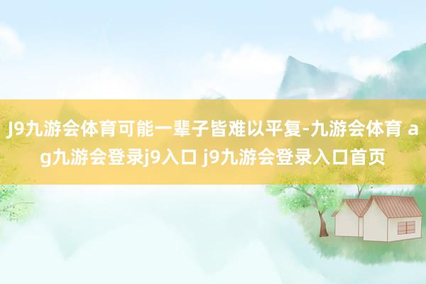 J9九游会体育可能一辈子皆难以平复-九游会体育 ag九游会登录j9入口 j9九游会登录入口首页