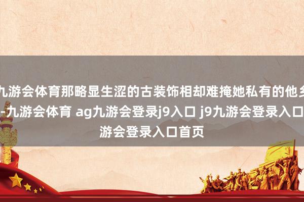 九游会体育那略显生涩的古装饰相却难掩她私有的他乡风情-九游会体育 ag九游会登录j9入口 j9九游会登录入口首页