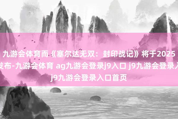 九游会体育而《塞尔达无双：封印战记》将于2025年冬季发布-九游会体育 ag九游会登录j9入口 j9九游会登录入口首页