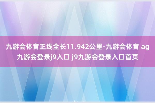 九游会体育正线全长11.942公里-九游会体育 ag九游会登录j9入口 j9九游会登录入口首页