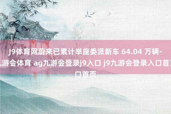 J9体育网蔚来已累计举座委派新车 64.04 万辆-九游会体育 ag九游会登录j9入口 j9九游会登录入口首页