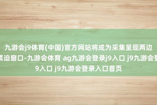 九游会j9体育(中国)官方网站将成为采集呈现两边妥洽遵守的紧迫窗口-九游会体育 ag九游会登录j9入口 j9九游会登录入口首页