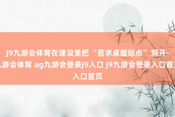 J9九游会体育在建设里把 “苦求桌面站点” 洞开-九游会体育 ag九游会登录j9入口 j9九游会登录入口首页