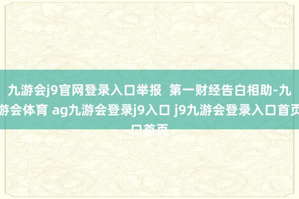 九游会j9官网登录入口举报  第一财经告白相助-九游会体育 ag九游会登录j9入口 j9九游会登录入口首页