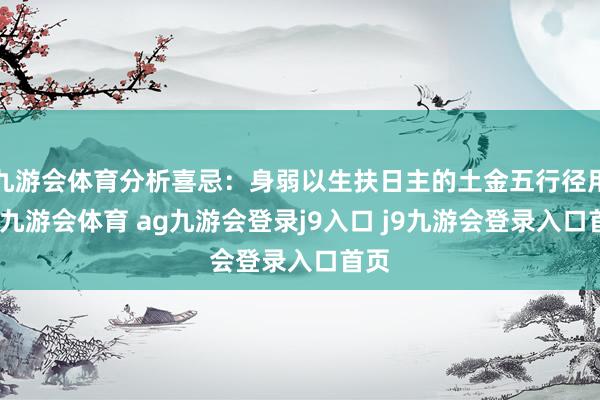 九游会体育分析喜忌：身弱以生扶日主的土金五行径用神-九游会体育 ag九游会登录j9入口 j9九游会登录入口首页