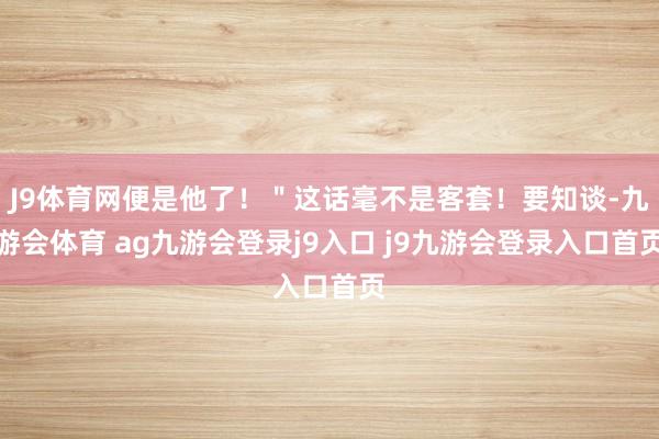 J9体育网便是他了！＂这话毫不是客套！要知谈-九游会体育 ag九游会登录j9入口 j9九游会登录入口首页