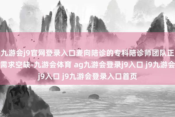 九游会j9官网登录入口麦向陪诊的专科陪诊师团队正好填补了这一需求空缺-九游会体育 ag九游会登录j9入口 j9九游会登录入口首页