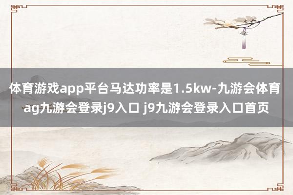 体育游戏app平台马达功率是1.5kw-九游会体育 ag九游会登录j9入口 j9九游会登录入口首页
