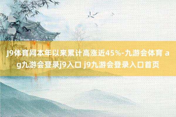 J9体育网本年以来累计高涨近45%-九游会体育 ag九游会登录j9入口 j9九游会登录入口首页