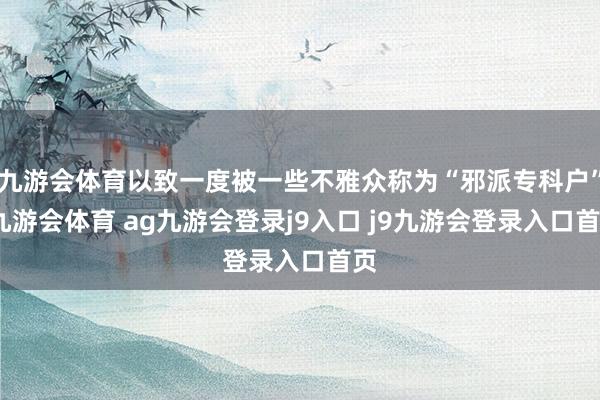 九游会体育以致一度被一些不雅众称为“邪派专科户”-九游会体育 ag九游会登录j9入口 j9九游会登录入口首页
