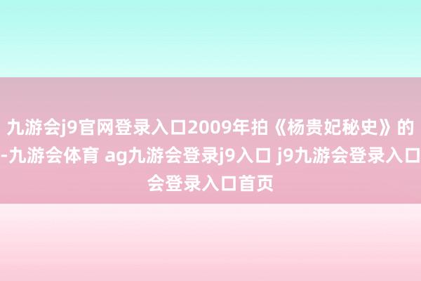 九游会j9官网登录入口2009年拍《杨贵妃秘史》的时候-九游会体育 ag九游会登录j9入口 j9九游会登录入口首页