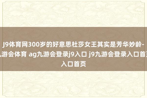 J9体育网300岁的好意思杜莎女王其实是芳华妙龄-九游会体育 ag九游会登录j9入口 j9九游会登录入口首页