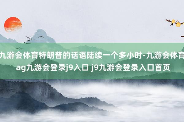 九游会体育特朗普的话语陆续一个多小时-九游会体育 ag九游会登录j9入口 j9九游会登录入口首页