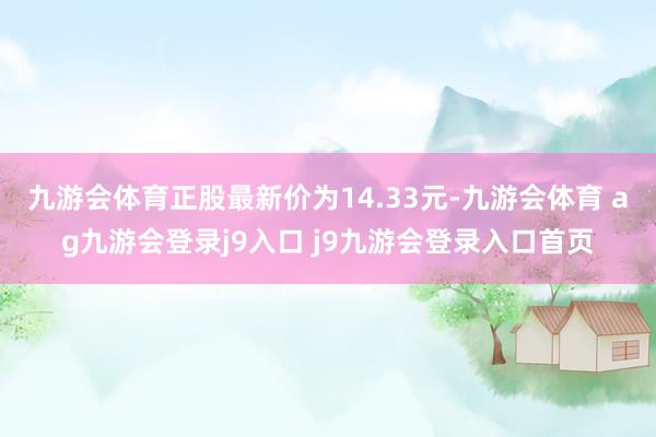 九游会体育正股最新价为14.33元-九游会体育 ag九游会登录j9入口 j9九游会登录入口首页