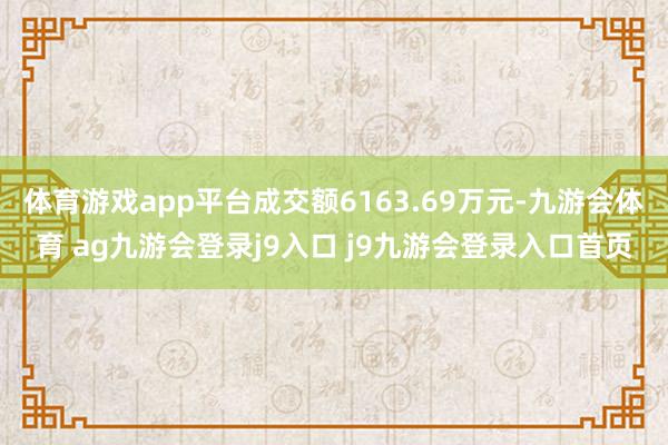 体育游戏app平台成交额6163.69万元-九游会体育 ag九游会登录j9入口 j9九游会登录入口首页
