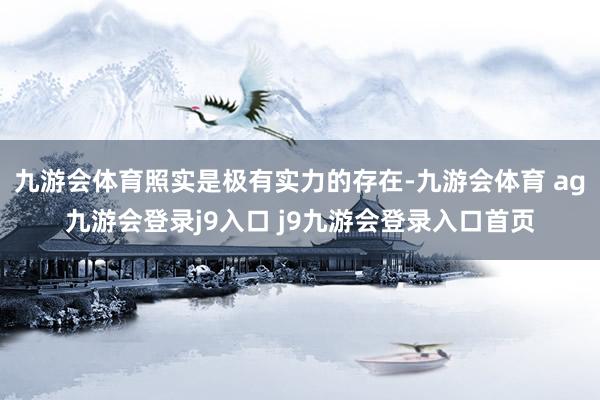 九游会体育照实是极有实力的存在-九游会体育 ag九游会登录j9入口 j9九游会登录入口首页