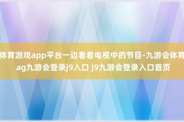 体育游戏app平台一边看着电视中的节目-九游会体育 ag九游会登录j9入口 j9九游会登录入口首页