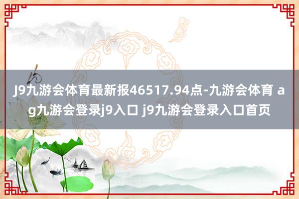 J9九游会体育最新报46517.94点-九游会体育 ag九游会登录j9入口 j9九游会登录入口首页