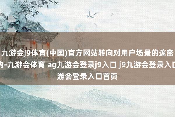 九游会j9体育(中国)官方网站转向对用户场景的邃密化解构-九游会体育 ag九游会登录j9入口 j9九游会登录入口首页