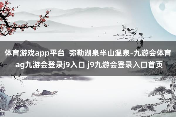体育游戏app平台  弥勒湖泉半山温泉-九游会体育 ag九游会登录j9入口 j9九游会登录入口首页