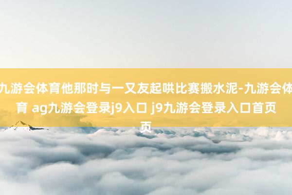 九游会体育他那时与一又友起哄比赛搬水泥-九游会体育 ag九游会登录j9入口 j9九游会登录入口首页