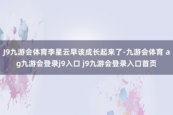 J9九游会体育李星云早该成长起来了-九游会体育 ag九游会登录j9入口 j9九游会登录入口首页