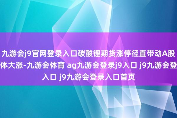 九游会j9官网登录入口碳酸锂期货涨停径直带动A股锂矿板块集体大涨-九游会体育 ag九游会登录j9入口 j9九游会登录入口首页