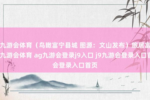 九游会体育（鸟瞰富宁县城 图源：文山发布）旅居富宁-九游会体育 ag九游会登录j9入口 j9九游会登录入口首页