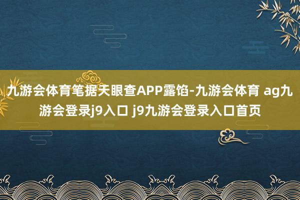 九游会体育笔据天眼查APP露馅-九游会体育 ag九游会登录j9入口 j9九游会登录入口首页