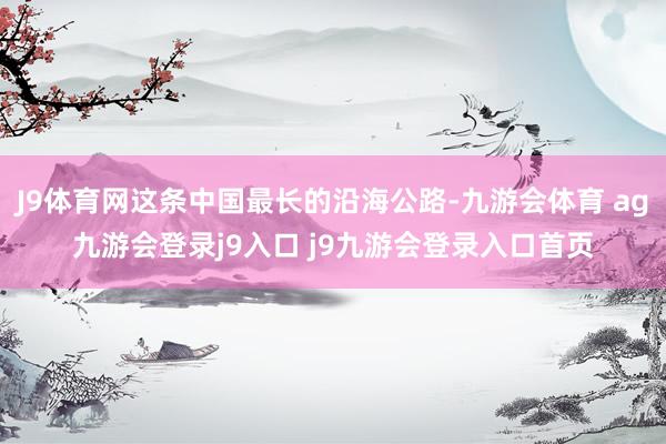 J9体育网这条中国最长的沿海公路-九游会体育 ag九游会登录j9入口 j9九游会登录入口首页