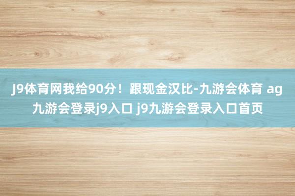 J9体育网我给90分!跟现金汉比-九游会体育 ag九游会登录j9入口 j9九游会登录入口首页